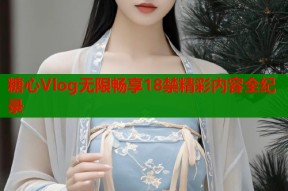 糖心Vlog无限畅享18禁精彩内容全纪录