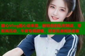 糖心Vlog酱心动来袭，解锁你的私密频道，零距离互动，午夜专属甜蜜，尽享丝滑视听盛宴