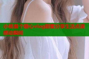 小桃首个糖心vlog甜蜜分享生活点滴感动瞬间