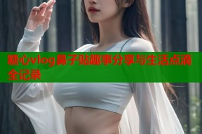 糖心vlog鼻子贴趣事分享与生活点滴全记录