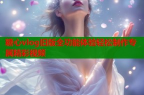 糖心vlog旧版全功能体验轻松制作专属精彩视频
