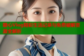 糖心Vlog精彩生活记录与免费破解资源全解析