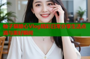 柚子猫糖心Vlog精彩日常分享生活点滴与美好瞬间