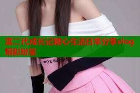 富二代成长记糖心生活日常分享vlog精彩纷呈