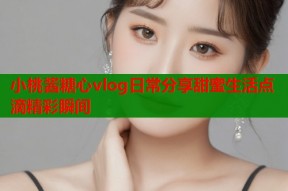 小桃酱糖心vlog日常分享甜蜜生活点滴精彩瞬间