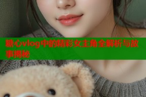 糖心vlog中的精彩女主角全解析与故事揭秘