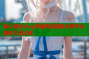 糖心果冻vlog传媒高清视频分享平台精彩生活记录