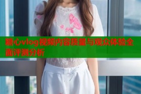 糖心vlog视频内容质量与观众体验全面评测分析