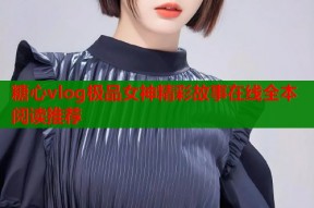 糖心vlog极品女神精彩故事在线全本阅读推荐