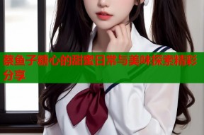 蔡鱼子糖心的甜蜜日常与美味探索精彩分享