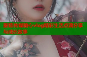 蘑菇传媒糖心vlog精彩生活点滴分享与成长故事