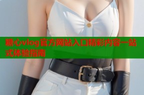 糖心vlog官方网站入口精彩内容一站式体验指南