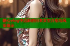 糖心vlog中活跃的日本女生介绍与风采展示