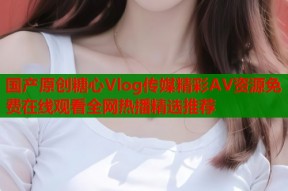 国产原创糖心Vlog传媒精彩AV资源免费在线观看全网热播精选推荐