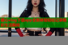 糖心vlog下载app全新体验轻松记录精彩生活瞬间