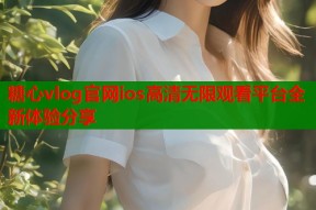 糖心vlog官网ios高清无限观看平台全新体验分享