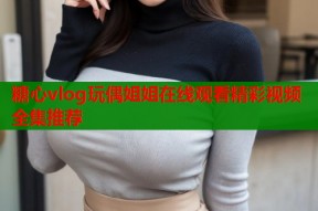 糖心vlog玩偶姐姐在线观看精彩视频全集推荐