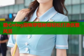 糖心vlog旗袍穿搭秘籍轻松打造优雅风范
