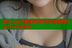 糖心vlog中最受欢迎的女生是谁她的魅力与风采揭秘