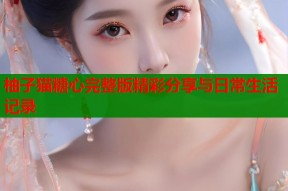 柚子猫糖心完整版精彩分享与日常生活记录