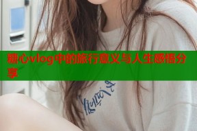 糖心vlog中的旅行意义与人生感悟分享