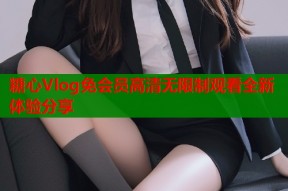 糖心Vlog免会员高清无限制观看全新体验分享