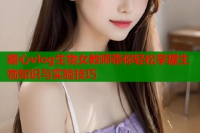 糖心vlog生物女教师带你轻松掌握生物知识与实验技巧