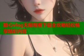 糖心vlog无限观看下载全攻略轻松畅享精彩内容