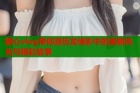 糖心vlog带你游历龙倩影中的美丽风光与精彩故事