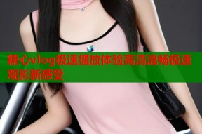 糖心vlog极速播放体验高清流畅极速观影新感受