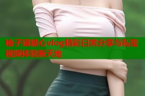 柚子猫糖心vlog精彩日常分享与私密视频体验新天地