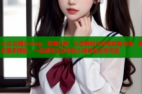 小云云糖心vlog：甜蜜日常、心动瞬间与你零距离分享，解锁更多精彩，一起感受生活中的小确幸和无限可能