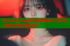 糖心林夕vlog创作指南揭秘平台特色功能轻松提升曝光率