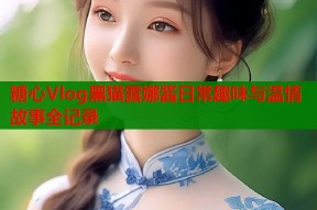 糖心Vlog黑猫露娜酱日常趣味与温情故事全记录
