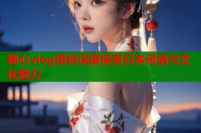 糖心vlog带你深度探索日本风情与文化魅力