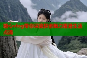 糖心vlog带你深度探索魅力香港生活点滴