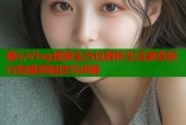 糖心Vlog视频全方位解析生活美食旅行拍摄剪辑技巧详解