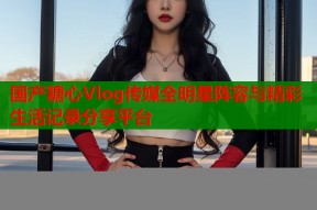国产糖心Vlog传媒全明星阵容与精彩生活记录分享平台