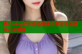 糖心vlog林夕作品精选分享生活点滴与心灵感悟
