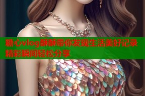 糖心vlog酥酥带你发现生活美好记录精彩瞬间轻松分享