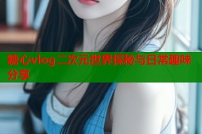 糖心vlog二次元世界探秘与日常趣味分享