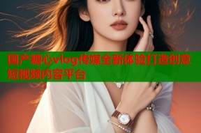 国产糖心vlog传媒全新体验打造创意短视频内容平台