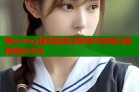 糖心vlog福利版高清独家内容每日更新精彩不停