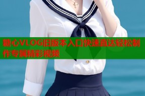 糖心VLOG旧版本入口快速直达轻松制作专属精彩视频