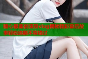 糖心最美的演员vlog揭秘精彩幕后故事轻松追剧不容错过