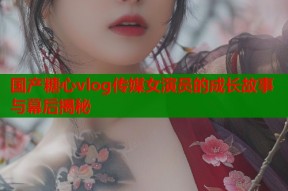 国产糖心vlog传媒女演员的成长故事与幕后揭秘