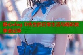 糖心vlog D先生的日常生活与精彩故事全记录