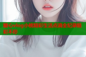 糖心vlog小桃精彩生活点滴全纪录精彩不停