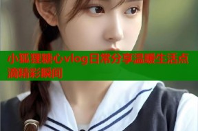 小狐狸糖心vlog日常分享温暖生活点滴精彩瞬间