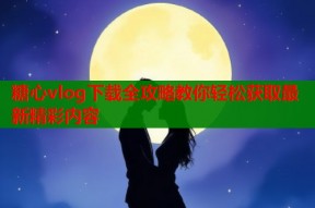 糖心vlog下载全攻略教你轻松获取最新精彩内容